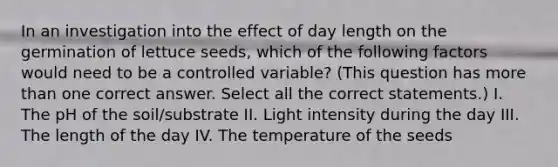 In an investigation into the effect of day length on the germination of lettuce seeds, which of the following factors would need to be a controlled variable? (This question has more than one correct answer. Select all the correct statements.) I. The pH of the soil/substrate II. Light intensity during the day III. The length of the day IV. The temperature of the seeds