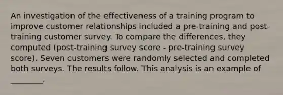 An investigation of the effectiveness of a training program to improve customer relationships included a pre-training and post-training customer survey. To compare the differences, they computed (post-training survey score - pre-training survey score). Seven customers were randomly selected and completed both surveys. The results follow. This analysis is an example of ________.