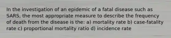 In the investigation of an epidemic of a fatal disease such as SARS, the most appropriate measure to describe the frequency of death from the disease is the: a) mortality rate b) case-fatality rate c) proportional mortality ratio d) incidence rate