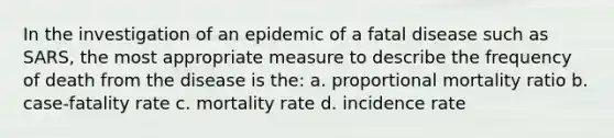 In the investigation of an epidemic of a fatal disease such as SARS, the most appropriate measure to describe the frequency of death from the disease is the: a. proportional mortality ratio b. case-fatality rate c. mortality rate d. incidence rate