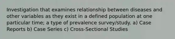 Investigation that examines relationship between diseases and other variables as they exist in a defined population at one particular time; a type of prevalence survey/study. a) Case Reports b) Case Series c) Cross-Sectional Studies