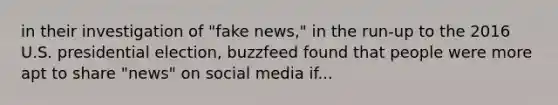 in their investigation of "fake news," in the run-up to the 2016 U.S. presidential election, buzzfeed found that people were more apt to share "news" on social media if...