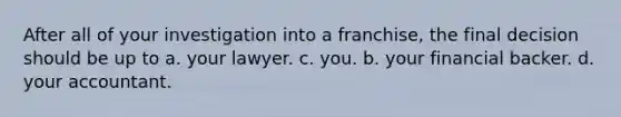 After all of your investigation into a franchise, the final decision should be up to a. your lawyer. c. you. b. your financial backer. d. your accountant.