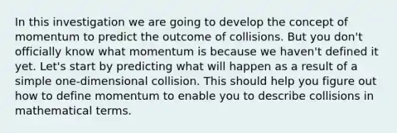 In this investigation we are going to develop the concept of momentum to predict the outcome of collisions. But you don't officially know what momentum is because we haven't defined it yet. Let's start by predicting what will happen as a result of a simple one-dimensional collision. This should help you figure out how to define momentum to enable you to describe collisions in mathematical terms.