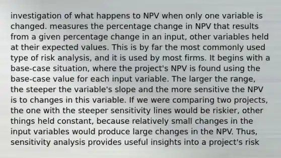 investigation of what happens to NPV when only one variable is changed. measures the percentage change in NPV that results from a given percentage change in an input, other variables held at their expected values. This is by far the most commonly used type of risk analysis, and it is used by most firms. It begins with a base-case situation, where the project's NPV is found using the base-case value for each input variable. The larger the range, the steeper the variable's slope and the more sensitive the NPV is to changes in this variable. If we were comparing two projects, the one with the steeper sensitivity lines would be riskier, other things held constant, because relatively small changes in the input variables would produce large changes in the NPV. Thus, sensitivity analysis provides useful insights into a project's risk