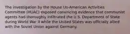 The investigation by the House Un-American Activities Committee (HUAC) exposed convincing evidence that communist agents had thoroughly infiltrated the U.S. Department of State during World War II while the United States was officially allied with the Soviet Union against Germany.