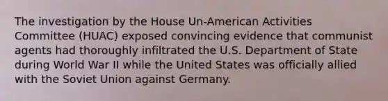 The investigation by the House Un-American Activities Committee (HUAC) exposed convincing evidence that communist agents had thoroughly infiltrated the U.S. Department of State during World War II while the United States was officially allied with the Soviet Union against Germany.