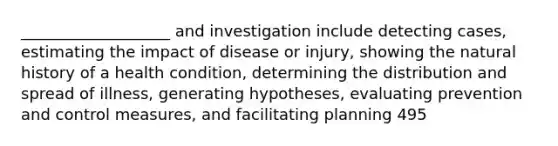 ___________________ and investigation include detecting cases, estimating the impact of disease or injury, showing the natural history of a health condition, determining the distribution and spread of illness, generating hypotheses, evaluating prevention and control measures, and facilitating planning 495