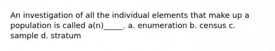 An investigation of all the individual elements that make up a population is called a(n)_____. a. enumeration b. census c. sample d. stratum