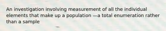 An investigation involving measurement of all the individual elements that make up a population —a total enumeration rather than a sample