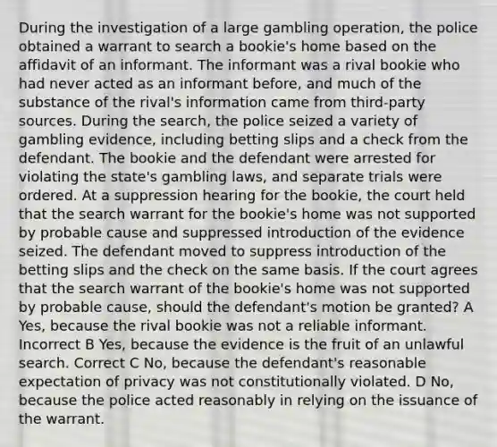 During the investigation of a large gambling operation, the police obtained a warrant to search a bookie's home based on the affidavit of an informant. The informant was a rival bookie who had never acted as an informant before, and much of the substance of the rival's information came from third-party sources. During the search, the police seized a variety of gambling evidence, including betting slips and a check from the defendant. The bookie and the defendant were arrested for violating the state's gambling laws, and separate trials were ordered. At a suppression hearing for the bookie, the court held that the search warrant for the bookie's home was not supported by probable cause and suppressed introduction of the evidence seized. The defendant moved to suppress introduction of the betting slips and the check on the same basis. If the court agrees that the search warrant of the bookie's home was not supported by probable cause, should the defendant's motion be granted? A Yes, because the rival bookie was not a reliable informant. Incorrect B Yes, because the evidence is the fruit of an unlawful search. Correct C No, because the defendant's reasonable expectation of privacy was not constitutionally violated. D No, because the police acted reasonably in relying on the issuance of the warrant.