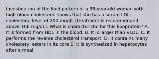 Investigation of the lipid pattern of a 36-year-old woman with high blood cholesterol shows that she has a serum LDL-cholesterol level of 200 mg/dL (treatment is recommended above 160 mg/dL). What is characteristic for this lipoprotein? A. It is formed from HDL in the blood. B. It is larger than VLDL. C. It performs the reverse cholesterol transport. D. It contains many cholesteryl esters in its core E. It is synthesized in hepatocytes after a meal