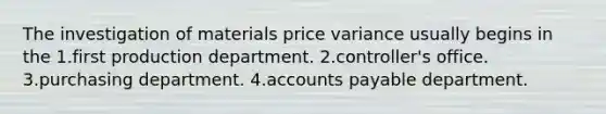 The investigation of materials price variance usually begins in the 1.first production department. 2.controller's office. 3.purchasing department. 4.<a href='https://www.questionai.com/knowledge/kWc3IVgYEK-accounts-payable' class='anchor-knowledge'>accounts payable</a> department.