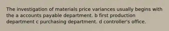 The investigation of materials price variances usually begins with the a accounts payable department. b first production department c purchasing department. d controller's office.