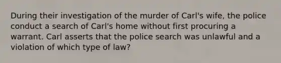 During their investigation of the murder of Carl's wife, the police conduct a search of Carl's home without first procuring a warrant. Carl asserts that the police search was unlawful and a violation of which type of law?​