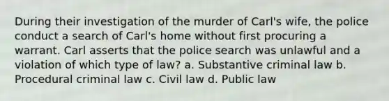 During their investigation of the murder of Carl's wife, the police conduct a search of Carl's home without first procuring a warrant. Carl asserts that the police search was unlawful and a violation of which type of law?​ ​a. Substantive criminal law b. ​Procedural criminal law c. ​Civil law d. ​Public law