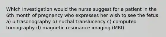 Which investigation would the nurse suggest for a patient in the 6th month of pregnancy who expresses her wish to see the fetus a) ultrasonography b) nuchal translucency c) computed tomography d) magnetic resonance imaging (MRI)