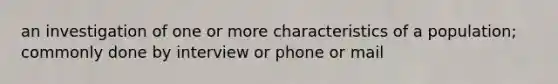 an investigation of one or more characteristics of a population; commonly done by interview or phone or mail