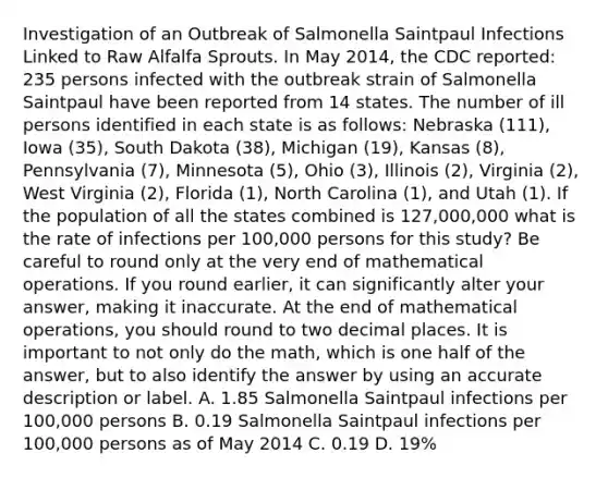 Investigation of an Outbreak of Salmonella Saintpaul Infections Linked to Raw Alfalfa Sprouts. In May 2014, the CDC reported: 235 persons infected with the outbreak strain of Salmonella Saintpaul have been reported from 14 states. The number of ill persons identified in each state is as follows: Nebraska (111), Iowa (35), South Dakota (38), Michigan (19), Kansas (8), Pennsylvania (7), Minnesota (5), Ohio (3), Illinois (2), Virginia (2), West Virginia (2), Florida (1), North Carolina (1), and Utah (1). If the population of all the states combined is 127,000,000 what is the rate of infections per 100,000 persons for this study? Be careful to round only at the very end of mathematical operations. If you round earlier, it can significantly alter your answer, making it inaccurate. At the end of mathematical operations, you should round to two decimal places. It is important to not only do the math, which is one half of the answer, but to also identify the answer by using an accurate description or label. A. 1.85 Salmonella Saintpaul infections per 100,000 persons B. 0.19 Salmonella Saintpaul infections per 100,000 persons as of May 2014 C. 0.19 D. 19%