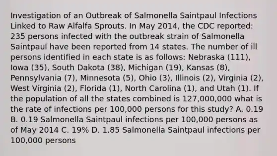 Investigation of an Outbreak of Salmonella Saintpaul Infections Linked to Raw Alfalfa Sprouts. In May 2014, the CDC reported: 235 persons infected with the outbreak strain of Salmonella Saintpaul have been reported from 14 states. The number of ill persons identified in each state is as follows: Nebraska (111), Iowa (35), South Dakota (38), Michigan (19), Kansas (8), Pennsylvania (7), Minnesota (5), Ohio (3), Illinois (2), Virginia (2), West Virginia (2), Florida (1), North Carolina (1), and Utah (1). If the population of all the states combined is 127,000,000 what is the rate of infections per 100,000 persons for this study? A. 0.19 B. 0.19 Salmonella Saintpaul infections per 100,000 persons as of May 2014 C. 19% D. 1.85 Salmonella Saintpaul infections per 100,000 persons