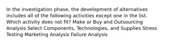 In the investigation phase, the development of alternatives includes all of the following activities except one in the list. Which activity does not fit? Make or Buy and Outsourcing Analysis Select Components, Technologies, and Supplies Stress Testing Marketing Analysis Failure Analysis