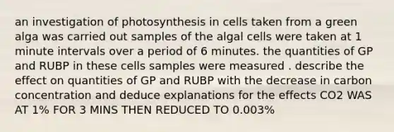 an investigation of photosynthesis in cells taken from a green alga was carried out samples of the algal cells were taken at 1 minute intervals over a period of 6 minutes. the quantities of GP and RUBP in these cells samples were measured . describe the effect on quantities of GP and RUBP with the decrease in carbon concentration and deduce explanations for the effects CO2 WAS AT 1% FOR 3 MINS THEN REDUCED TO 0.003%