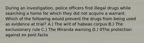 During an investigation, police officers find illegal drugs while searching a home for which they did not acquire a warrant. Which of the following would prevent the drugs from being used as evidence at trial? A.) The writ of habeas corpus B.) The exclusionary rule C.) The Miranda warning D.) 0The protection against ex post facto