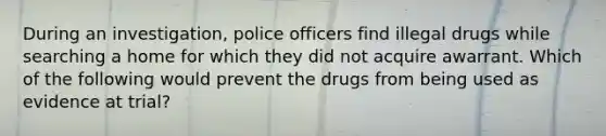 During an investigation, police officers find illegal drugs while searching a home for which they did not acquire awarrant. Which of the following would prevent the drugs from being used as evidence at trial?