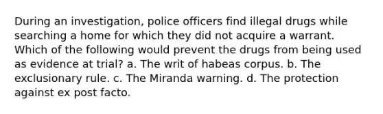 During an investigation, police officers find illegal drugs while searching a home for which they did not acquire a warrant. Which of the following would prevent the drugs from being used as evidence at trial? a. The writ of habeas corpus. b. The exclusionary rule. c. The Miranda warning. d. The protection against ex post facto.