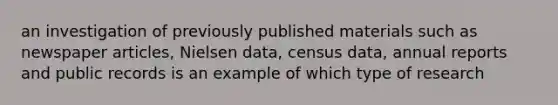 an investigation of previously published materials such as newspaper articles, Nielsen data, census data, annual reports and public records is an example of which type of research