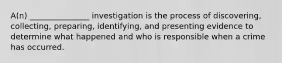 A(n) _______________ investigation is the process of discovering, collecting, preparing, identifying, and presenting evidence to determine what happened and who is responsible when a crime has occurred.