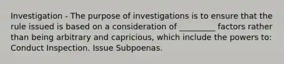 Investigation - The purpose of investigations is to ensure that the rule issued is based on a consideration of _________ factors rather than being arbitrary and capricious, which include the powers to: Conduct Inspection. Issue Subpoenas.