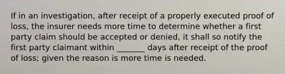 If in an investigation, after receipt of a properly executed proof of loss, the insurer needs more time to determine whether a first party claim should be accepted or denied, it shall so notify the first party claimant within _______ days after receipt of the proof of loss; given the reason is more time is needed.