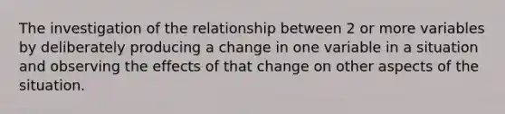 The investigation of the relationship between 2 or more variables by deliberately producing a change in one variable in a situation and observing the effects of that change on other aspects of the situation.