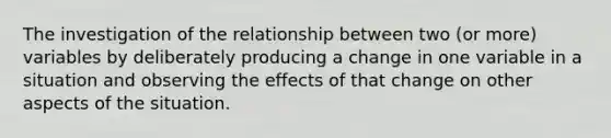 The investigation of the relationship between two (or more) variables by deliberately producing a change in one variable in a situation and observing the effects of that change on other aspects of the situation.