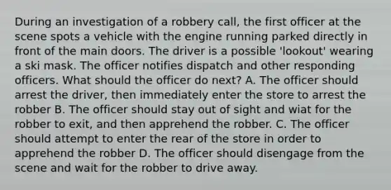 During an investigation of a robbery call, the first officer at the scene spots a vehicle with the engine running parked directly in front of the main doors. The driver is a possible 'lookout' wearing a ski mask. The officer notifies dispatch and other responding officers. What should the officer do next? A. The officer should arrest the driver, then immediately enter the store to arrest the robber B. The officer should stay out of sight and wiat for the robber to exit, and then apprehend the robber. C. The officer should attempt to enter the rear of the store in order to apprehend the robber D. The officer should disengage from the scene and wait for the robber to drive away.