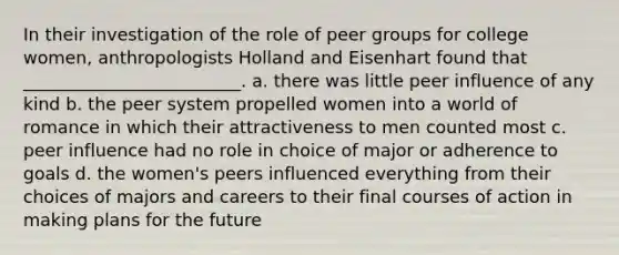 In their investigation of the role of peer groups for college women, anthropologists Holland and Eisenhart found that _________________________.​ a. ​there was little peer influence of any kind b. ​the peer system propelled women into a world of romance in which their attractiveness to men counted most c. ​peer influence had no role in choice of major or adherence to goals d. ​the women's peers influenced everything from their choices of majors and careers to their final courses of action in making plans for the future