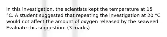 In this investigation, the scientists kept the temperature at 15 °C. A student suggested that repeating the investigation at 20 °C would not affect the amount of oxygen released by the seaweed. Evaluate this suggestion. (3 marks)