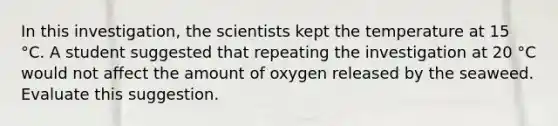 In this investigation, the scientists kept the temperature at 15 °C. A student suggested that repeating the investigation at 20 °C would not affect the amount of oxygen released by the seaweed. Evaluate this suggestion.