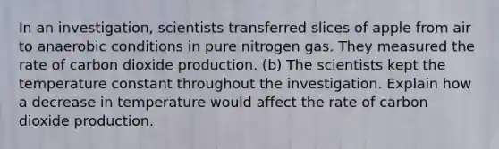 In an investigation, scientists transferred slices of apple from air to anaerobic conditions in pure nitrogen gas. They measured the rate of carbon dioxide production. (b) The scientists kept the temperature constant throughout the investigation. Explain how a decrease in temperature would affect the rate of carbon dioxide production.