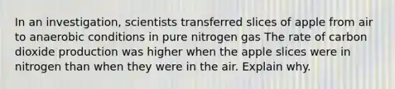 In an investigation, scientists transferred slices of apple from air to anaerobic conditions in pure nitrogen gas The rate of carbon dioxide production was higher when the apple slices were in nitrogen than when they were in the air. Explain why.