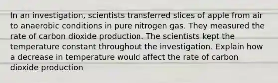 In an investigation, scientists transferred slices of apple from air to anaerobic conditions in pure nitrogen gas. They measured the rate of carbon dioxide production. The scientists kept the temperature constant throughout the investigation. Explain how a decrease in temperature would affect the rate of carbon dioxide production