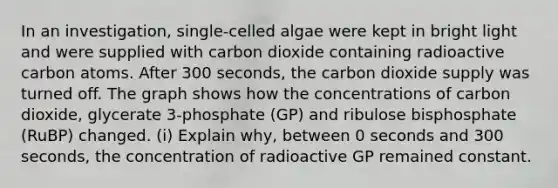 In an investigation, single-celled algae were kept in bright light and were supplied with carbon dioxide containing radioactive carbon atoms. After 300 seconds, the carbon dioxide supply was turned off. The graph shows how the concentrations of carbon dioxide, glycerate 3-phosphate (GP) and ribulose bisphosphate (RuBP) changed. (i) Explain why, between 0 seconds and 300 seconds, the concentration of radioactive GP remained constant.