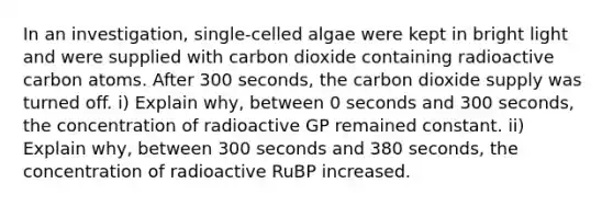 In an investigation, single-celled algae were kept in bright light and were supplied with carbon dioxide containing radioactive carbon atoms. After 300 seconds, the carbon dioxide supply was turned off. i) Explain why, between 0 seconds and 300 seconds, the concentration of radioactive GP remained constant. ii) Explain why, between 300 seconds and 380 seconds, the concentration of radioactive RuBP increased.