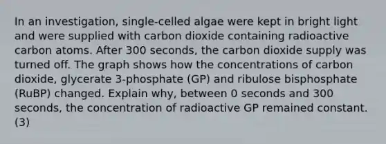 In an investigation, single-celled algae were kept in bright light and were supplied with carbon dioxide containing radioactive carbon atoms. After 300 seconds, the carbon dioxide supply was turned off. The graph shows how the concentrations of carbon dioxide, glycerate 3-phosphate (GP) and ribulose bisphosphate (RuBP) changed. Explain why, between 0 seconds and 300 seconds, the concentration of radioactive GP remained constant. (3)