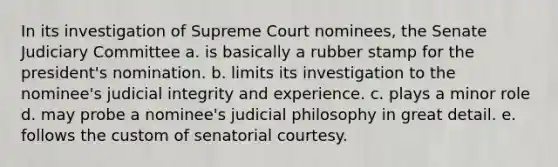 In its investigation of Supreme Court nominees, the Senate Judiciary Committee a. is basically a rubber stamp for the president's nomination. b. limits its investigation to the nominee's judicial integrity and experience. c. plays a minor role d. may probe a nominee's judicial philosophy in great detail. e. follows the custom of senatorial courtesy.