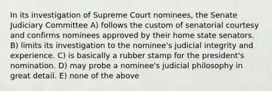 In its investigation of Supreme Court nominees, the Senate Judiciary Committee A) follows the custom of senatorial courtesy and confirms nominees approved by their home state senators. B) limits its investigation to the nominee's judicial integrity and experience. C) is basically a rubber stamp for the president's nomination. D) may probe a nominee's judicial philosophy in great detail. E) none of the above