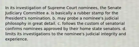 In its investigation of Supreme Court nominees, the Senate Judiciary Committee a. is basically a rubber stamp for the President's nomination. b. may probe a nominee's judicial philosophy in great detail. c. follows the custom of senatorial confirms nominees approved by their home state senators. d. limits its investigations to the nominee's judicial integrity and experience.