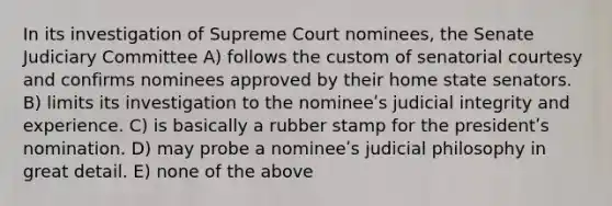 In its investigation of Supreme Court nominees, the Senate Judiciary Committee A) follows the custom of senatorial courtesy and confirms nominees approved by their home state senators. B) limits its investigation to the nomineeʹs judicial integrity and experience. C) is basically a rubber stamp for the presidentʹs nomination. D) may probe a nomineeʹs judicial philosophy in great detail. E) none of the above