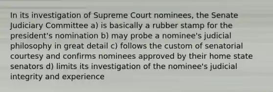 In its investigation of Supreme Court nominees, the Senate Judiciary Committee a) is basically a rubber stamp for the president's nomination b) may probe a nominee's judicial philosophy in great detail c) follows the custom of senatorial courtesy and confirms nominees approved by their home state senators d) limits its investigation of the nominee's judicial integrity and experience